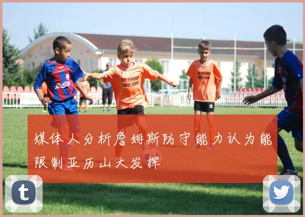 媒体人分析詹姆斯防守能力认为能限制亚历山大发挥