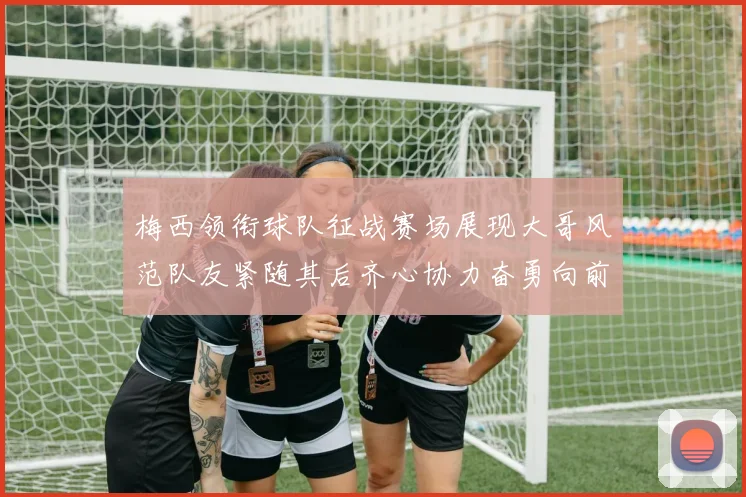 梅西领衔球队征战赛场展现大哥风范队友紧随其后齐心协力奋勇向前