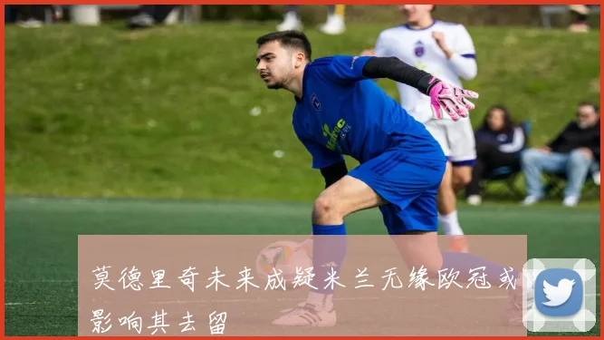 莫德里奇未来成疑米兰无缘欧冠或影响其去留