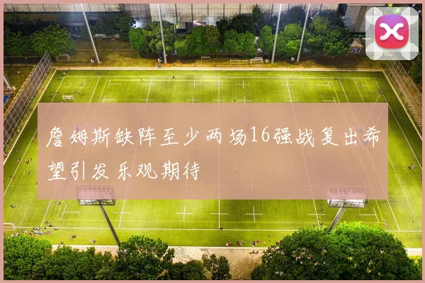 詹姆斯缺阵至少两场16强战复出希望引发乐观期待