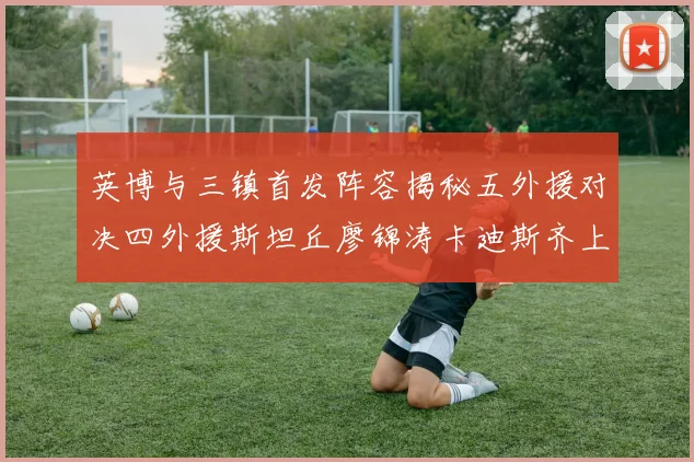 英博与三镇首发阵容揭秘五外援对决四外援斯坦丘廖锦涛卡迪斯齐上阵