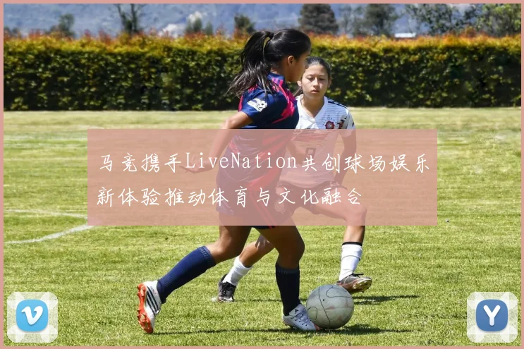 马竞携手LiveNation共创球场娱乐新体验推动体育与文化融合