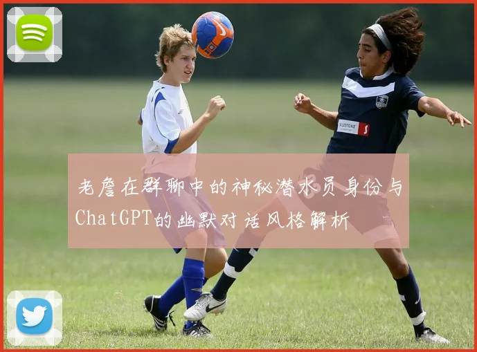 老詹在群聊中的神秘潜水员身份与ChatGPT的幽默对话风格解析